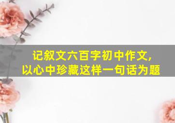 记叙文六百字初中作文,以心中珍藏这样一句话为题