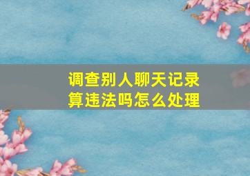 调查别人聊天记录算违法吗怎么处理