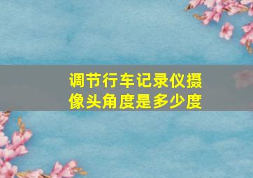 调节行车记录仪摄像头角度是多少度