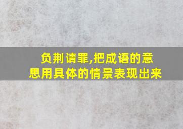 负荆请罪,把成语的意思用具体的情景表现出来