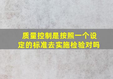 质量控制是按照一个设定的标准去实施检验对吗