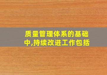 质量管理体系的基础中,持续改进工作包括