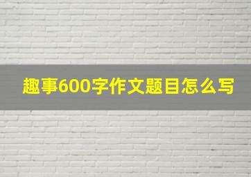 趣事600字作文题目怎么写