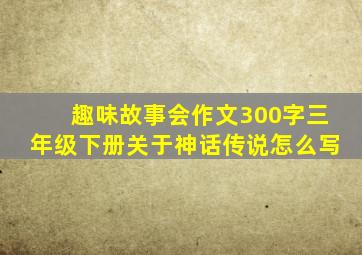 趣味故事会作文300字三年级下册关于神话传说怎么写