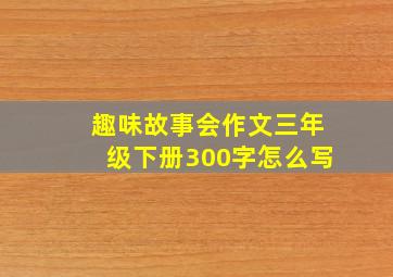 趣味故事会作文三年级下册300字怎么写