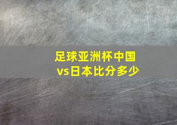 足球亚洲杯中国vs日本比分多少