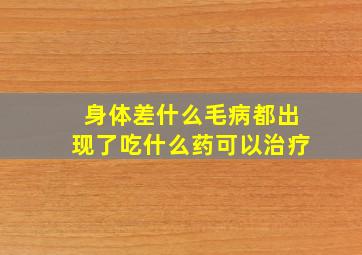 身体差什么毛病都出现了吃什么药可以治疗