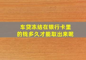 车贷冻结在银行卡里的钱多久才能取出来呢