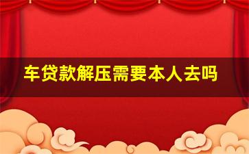 车贷款解压需要本人去吗