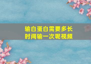 输白蛋白需要多长时间输一次呢视频