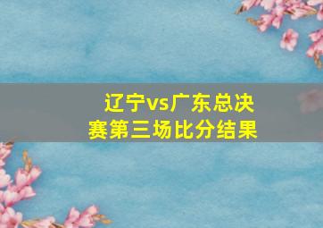 辽宁vs广东总决赛第三场比分结果