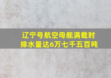 辽宁号航空母舰满载时排水量达6万七千五百吨