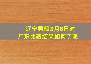 辽宁男篮3月8日对广东比赛结果如何了呢