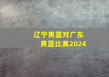 辽宁男篮对广东男篮比赛2024