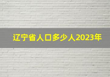 辽宁省人口多少人2023年