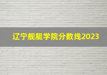 辽宁舰艇学院分数线2023