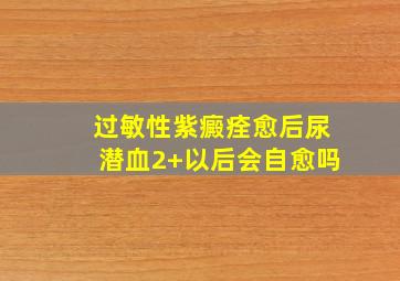 过敏性紫癜痊愈后尿潜血2+以后会自愈吗