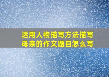 运用人物描写方法描写母亲的作文题目怎么写