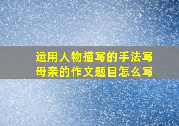 运用人物描写的手法写母亲的作文题目怎么写