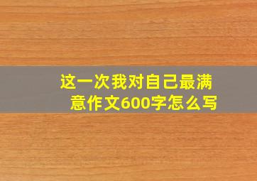 这一次我对自己最满意作文600字怎么写