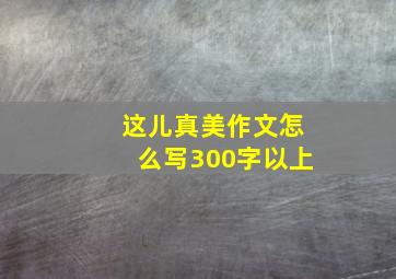 这儿真美作文怎么写300字以上