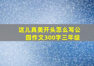 这儿真美开头怎么写公园作文300字三年级