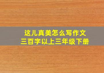 这儿真美怎么写作文三百字以上三年级下册