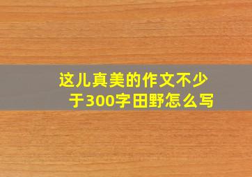 这儿真美的作文不少于300字田野怎么写