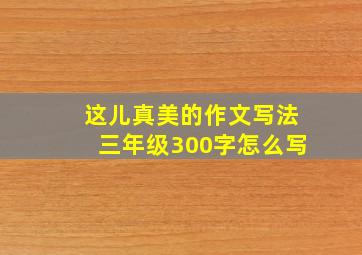 这儿真美的作文写法三年级300字怎么写