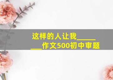 这样的人让我________作文500初中审题