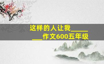 这样的人让我________作文600五年级