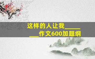 这样的人让我________作文600加题纲