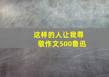 这样的人让我尊敬作文500鲁迅