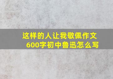 这样的人让我敬佩作文600字初中鲁迅怎么写