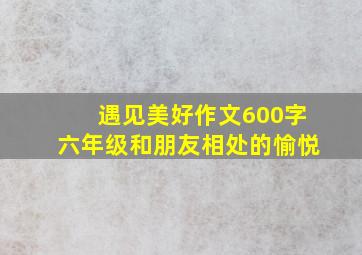 遇见美好作文600字六年级和朋友相处的愉悦