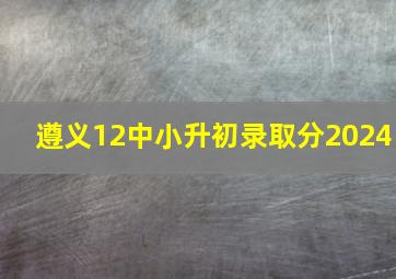 遵义12中小升初录取分2024