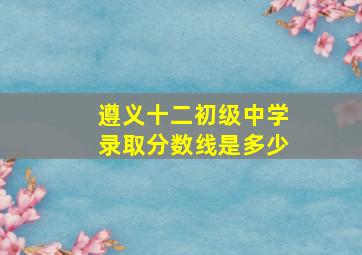 遵义十二初级中学录取分数线是多少