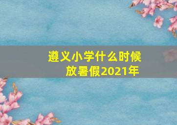 遵义小学什么时候放暑假2021年