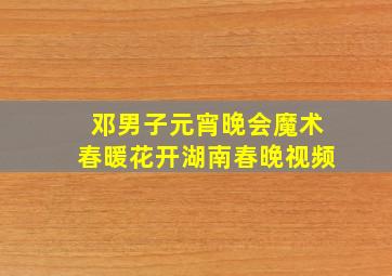 邓男子元宵晚会魔术春暖花开湖南春晚视频