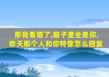 那我看错了,脑子里全是你,昨天那个人和你特像怎么回复