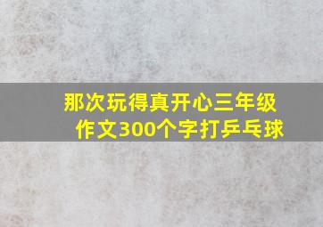 那次玩得真开心三年级作文300个字打乒乓球