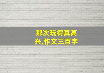 那次玩得真高兴,作文三百字