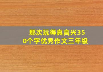 那次玩得真高兴350个字优秀作文三年级