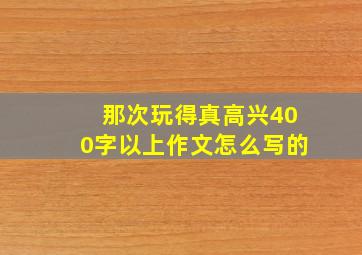 那次玩得真高兴400字以上作文怎么写的