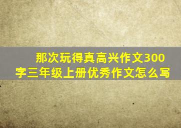 那次玩得真高兴作文300字三年级上册优秀作文怎么写