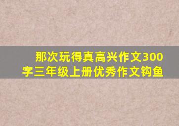 那次玩得真高兴作文300字三年级上册优秀作文钩鱼