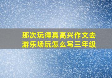 那次玩得真高兴作文去游乐场玩怎么写三年级