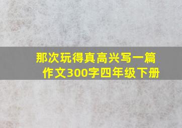 那次玩得真高兴写一篇作文300字四年级下册