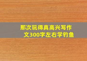 那次玩得真高兴写作文300字左右学钓鱼