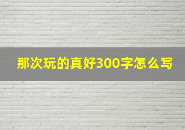 那次玩的真好300字怎么写